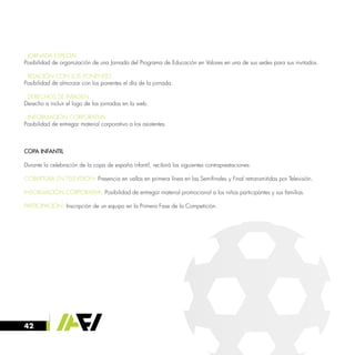 42
· JORNADA ESPECIAL
Posibilidad de organización de una Jornada del Programa de Educación en Valores en una de sus sedes para sus invitados.
· RELACIÓN CON LOS PONENTES
Posibilidad de almorzar con los ponentes el día de la jornada.
· DERECHOS DE IMAGEN
Derecho a incluir el logo de las jornadas en la web.
· INFORMACIÓN CORPORATIVA
Posibilidad de entregar material corporativo a los asistentes.
COPA INFANTIL
Durante la celebración de la copa de españa infantil, recibirá las siguientes contraprestaciones:
COBERTURA EN TELEVISIÓN: Presencia en vallas en primera línea en las Semifinales y Final retransmitidas por Televisión.
INFORMACIÓN CORPORATIVA: Posibilidad de entregar material promocional a los niños participantes y sus familias.
PARTICIPACIÓN: Inscripción de un equipo en la Primera Fase de la Competición.
 