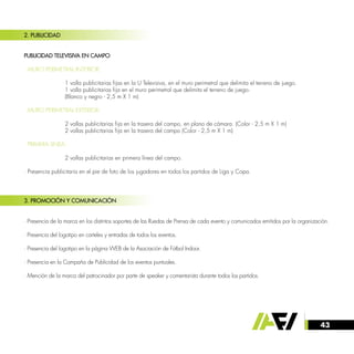 43
2. PUBLICIDAD
PUBLICIDAD TELEVISIVA EN CAMPO
· MURO PERIMETRAL INTERIOR:
		
		 1 valla publicitarias fijas en la U Televisiva, en el muro perimetral que delimita el terreno de juego.
		 1 valla publicitarias fija en el muro perimetral que delimita el terreno de juego.
		 (Blanco y negro - 2,5 m X 1 m)
· MURO PERIMETRAL EXTERIOR:
		 2 vallas publicitarias fija en la trasera del campo, en plano de cámara. (Color - 2,5 m X 1 m)
		 2 vallas publicitarias fija en la trasera del campo (Color - 2,5 m X 1 m)
· PRIMERA LINEA:
		
		 2 vallas publicitarias en primera línea del campo.
· Presencia publicitaria en el pie de foto de los jugadores en todos los partidos de Liga y Copa.
3. PROMOCIÓN Y COMUNICACIÓN
· Presencia de la marca en los distintos soportes de las Ruedas de Prensa de cada evento y comunicados emitidos por la organización.
· Presencia del logotipo en carteles y entradas de todos los eventos.
· Presencia del logotipo en la página WEB de la Asociación de Fútbol Indoor.
· Presencia en la Campaña de Publicidad de los eventos puntuales.
· Mención de la marca del patrocinador por parte de speaker y comentarista durante todos los partidos.
 