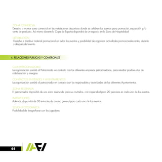 44
4. RELACIONES PUBLICAS Y COMERCIALES
· CLUB PATROCINADORES
La organización pondrá al Patrocinador en contacto con las diferentes empresas patrocinadoras, para estudiar posibles vías de
colaboración y sinergias
· CONTACTOS ENTIDADES Y AYUNTAMIENTOS
La organización pondrá al patrocinador en contacto con los responsables y autoridades de los diferentes Ayuntamientos.
· ZONA RESERVADA
El patrocinador dispondrá de una zona reservada para sus invitados, con capacidad para 20 personas en cada uno de los eventos.
· INVITACIONES
Además, dispondrá de 30 entradas de acceso general para cada uno de los eventos.
· SESION FOTOGRAFICA
Posibilidad de fotografiarse con los jugadores.
· ZONA COMERCIAL
Derecho a montar zona comercial en las instalaciones deportivas donde se celebren los eventos para promoción, exposición y/o 	
venta de producto. Así mismo durante la Copa de España dispondrá de un espacio en la Zona de Hospitalidad
· DISTRIBUCIÓN
Derecho a distribuir material promocional en todos los eventos y posibilidad de organizar actividades promocionales antes, durante
y después del evento.
 