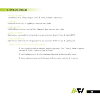 45
5. ACTIVIDADES ESPECIALES
· PARTIDOS EXCLUSIVOS
Disponibilidad de las instalaciones para torneos de clientes, invitados ó red comercial.
· JUGADORES
Posibilidad de convocar a un jugador para evento del patrocinador.
· EVENTO ESPECIAL
Posibilidad de disponer del campo de Futbol Indoor para algún evento del patrocinador.
· ENTREGA DE PREMIOS:
El patrocinador participará en la entrega de premios que se celebrará durante la Copa de España 2011.
· ENTREGA DE PREMIOS
El patrocinador participará en la entrega de premios que se celebrará durante la Copa de España 2011.
· COPA DE ESPAÑA – EUROCOPA – COPA DE EUROPA
		 · El patrocinador dispondrá de un espacio reservado para instalar Zona Comercial durante los eventos
		 de Copa de España , Eurocopa y Copa de Europa.
		 · El patrocinador participará de las acciones especiales que se realicen durante los mismos.
		 · El patrocinador estará presente en la Campaña de Comunicación especifica de los eventos.
 