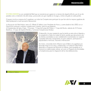 5
El FUTBOL INDOOR es una variedad de fútbol que se caracteriza por jugarse en un terreno de césped artificial y por el uso de
paredes como un elemento más del campo, provocando una gran rapidez en el juego y número de goles en cada partido.
El equipo inicial se compone de 5 jugadores y en todos las Competiciones participan los que han sido los mejores jugadores de
fútbol profesional a nivel nacional e internacional.
La Asociación de Fútbol Indoor, tiene a D. Alfredo Di Stefano como Presidente de Honor, y cuenta desde el año 2002 con un
historial de numerosas y exitosas competiciones y eventos, entre los que destacan:
4 Campeonatos de Liga y Copa, 1 Eurocopa, 1 Copa de Europa de Clubes y 1 Copa del Mundo, además de 35 Torneos
Benéficos, 3 Copas de España Infantiles y numerosas Competiciones Amateur.
El desarrollo y la gran aceptación que ha tenido en estos años el deporte y
la competición a todos los niveles ha hecho posible que este próximo año
las distintas actividades se vean notablemente incrementadas con respecto
a pasadas ediciones consiguiendo una gran cobertura, participación y
popularidad a nivel local, nacional e internacional.
Así mismo, conscientes de la influencia que el fútbol y los jugadores pro-
fesionales tienen en los niños y adolescentes, la Fundación Fútbol Indoor
desarrolla un Programa de Educación en Valores, para ayudarles en su
formación en determinados valores, así como un Programa de Actividades
y Competiciones para la integración de los más desfavorecidos.
D. Alfredo di Stefano
PRESENTACIÓN
 
