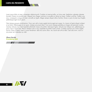 6
CARTA DEL PRESIDENTE
Lorem ipsum dolor sit amet, consectetur adipiscing elit. Curabitur sit amet est tellus, eu luctus ante. Vestibulum vulputate vulputate
tincidunt. Donec at convallis justo. Aliquam arcu magna, pulvinar ut convallis at, dictum eu lorem. Nullam a elit leo. Nullam urna
arcu, consequat a congue sit amet, convallis ac ligula. Integer semper aliquet nulla a facilisis. Donec a justo sit amet risus fringilla
pellentesque eget iaculis ipsum.
Nam tempus posuere condimentum. Nunc quis velit ut turpis sagittis lacinia eget quis augue. In ut ipsum at ligula aliquet volutpat
et vel dolor. Pellentesque at nisi quam, tristique accumsan diam. Cum sociis natoque penatibus et magnis dis parturient montes,
nascetur ridiculus mus. Sed imperdiet sollicitudin massa vel porttitor. Sed ipsum ligula, vehicula nec tristique non, pellentesque ac
purus. Duis in ligula erat. Mauris interdum justo ut arcu imperdiet et porttitor lorem ornare. Curabitur pulvinar arcu id leo sagittis
lacinia. Etiam volutpat, lorem a rutrum fermentum, tellus leo auctor diam, nec iaculis sem elit eu tellus. Sed odio enim, varius in
accumsan vel, bibendum ac nibh.
Álvaro Garrido
Presidente IAFI
 