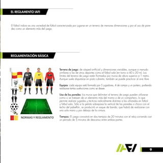 9
EL REGLAMENTO IAFI
REGLAMENTACIÓN BÁSICA
El fútbol indoor es una variedad de fútbol caracterizada por jugarse en un terreno de menores dimensiones y por el uso de pare-
des como un elemento más del juego.
Terreno de juego: de césped artificial y dimensiones variables, aunque a menudo
similares a las de otros deportes como el fútbol sala (en torno a 40 x 20 m). Los
límites del terreno de juego están formados por muros de altura superior a 1 metro.
Aunque suele disputarse en pista cubierta, también se puede practicar al aire libre.
Equipos: cada equipo está formado por 5 jugadores, 4 de campo y un portero, pudiendo
realizarse tantas sustituciones como se desee.
Uso de las paredes: los muros que delimitan el terreno de juego pueden utilizarse
como si se tratasen de un elemento más del mismo o de un compañero, lo que
permite realizar jugadas y tácticas radicalmente distintas a las utilizadas en fútbol
y fútbol sala. Sólo si la pelota sobrepasa la vertical de las paredes o choca con el
techo del pabellón, se producirá un saque de banda, que habrá de realizarse con
una sola mano y por debajo de la cintura.
Tiempos: El juego consistirá en dos tiempos de 20 minutos con el reloj corriendo con
un periodo de 5 minutos de descanso entre ambas partes.
 
