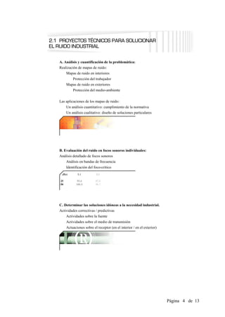 A. Análisis y cuantificación de la problemática:
Realización de mapas de ruido:
    Mapas de ruido en interiores
        Protección del trabajador
    Mapas de ruido en exteriores
       Protección del medio-ambiente

Las aplicaciones de los mapas de ruido:
    Un análisis cuantitativo: cumplimiento de la normativa
    Un análisis cualitativo: diseño de soluciones particulares




B. Evaluación del ruido en focos sonoros individuales:
Análisis detallado de focos sonoros
    Análisis en bandas de frecuencia
    Identificación del foco-crítico




C. Determinar las soluciones idóneas a la necesidad industrial.
Actividades correctivas / predictivas
    Actividades sobre la fuente
    Actividades sobre el medio de transmisión
    Actuaciones sobre el receptor (en el interior / en el exterior)




                                                                      Página 4 de 13
 