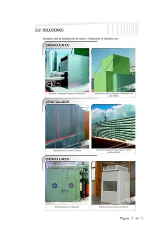 Ejemplos para la disminución de ruido y vibraciones en industria son:




     Destinado a una bomba de agua de climatización   Atenuación de ruido de máquinas climatizadoras de
                                                                        gran tamaño




          Apantallamiento en edificios urbanos          Diseño de pantallas con bajo impacto visual y
                                                                     medio-ambiental




             Encapsulamiento de maquinaria                  Cabinas de protección para el operario




                                                                                       Página 5 de 13
 