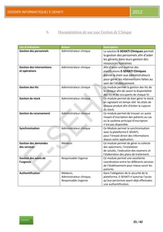 DOSSIER INFORMATIQUE/ E-SEHATI                                                          2012



                              b.   Documentation de use case Gestion de Clinique


      Cas d’utilisation              Acteur                     Description
      Gestion des personnels         Administrateur clinique    La solution E-SEHATI Cliniques permet
                                                                la gestion des personnels afin d’aider
                                                                les gérants dans leurs gestion des
                                                                ressources humaines.
      Gestion des interventions      Administrateur clinique    Afin d’avoir une maitrise des
      et opérations                                             planifications E-SEHATI Cliniques
                                                                donne la main aux administrateurs
                                                                pour gérer les interventions faites au
                                                                sein de l’établissement.
      Gestion des lits               Administrateur clinique    Ce module permet la gestion des lits de
                                                                la clinique afin de savoir la disponibilité
                                                                des lits et les occupants de chaque lit.
      Gestion de stock               Administrateur clinique    Ce module permet de bien gérer le stock
                                                                en signalant en temps réel les états de
                                                                chaque produit afin d’éviter la rupture
                                                                du stock.
      Gestion du recensement         Administrateur clinique    Ce module permet de trouver un autre
                                                                moyen d’inscription des patients au cas
                                                                ou le système principal d’inscription
                                                                n’est pas disponible.
      Synchronisation                Administrateur clinique    Ce Module permet la synchronisation
                                                                avec la plateforme E-SEHATI,
                                                                pour l’envoie direct des informations
                                                                depuis votre application.
      Gestion des demandes           Médecin                    Ce module permet de gérer la collecte
      des services                                              des spécimens, l'installation
                                                                de solutés, l'exécution des examens et
                                                                l'élaboration des plans de traitement.
      Gestion des suivis de          Responsable Urgence        Ce module permet une excellente
      l’urgence                                                 coordination entre les différents services
                                                                de l’établissement pour mieux servir les
                                                                patients.
      Authentification               Médecin,                   Dans l’obligation de la sécurité de la
                                     Administrateur clinique,   plateforme, E-SEHATI n’autorise l’accès
                                     Responsable Urgence        qu’aux personnes ayant déjà effectuées
                                                                une authentification.




                                                                                         25 / 42
 
