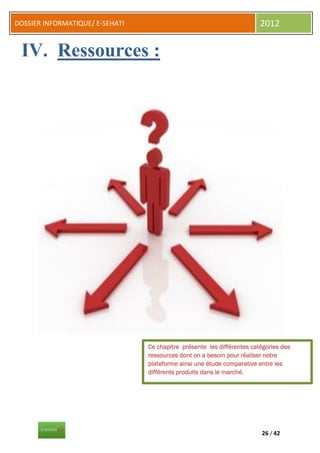 DOSSIER INFORMATIQUE/ E-SEHATI                                           2012


 IV. Ressources :




                                 Ce chapitre présente les différentes catégories des
                                 ressources dont on a besoin pour réaliser notre
                                 plateforme ainsi une étude comparative entre les
                                 différents produits dans le marché.




                                                                         26 / 42
 