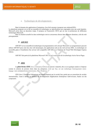 DOSSIER INFORMATIQUE/ E-SEHATI                                                                               2012




                       a. Technologie de développement :

              Dans le domaine des applications d’entreprises, Java fut le premier à proposer une solution(J2EE).
    La plateforme proposée est en fait un ensemble de technologies ou spécifications java regroupées sous une seule bannière.
    Microsoft arriva dans un deuxième temps. Il proposa un Framework (.NET) qui est une re-architecture de différentes
    technologies Microsoft.
              Dans la situation actuelle les deux technologies sont en concurrence directe dans plusieurs domaines, celui du web
    principalement.


                   ASP.NET

               ASP.NET est un ensemble de technologies de programmation web créé par Microsoft. Les programmeurs peuvent
    utiliser ASP.NET pour créer des sites web dynamiques, des applications web ou des web services XML. La technologie est
    accessible grâce à l'installation d'un serveur web compatible ASP (IIS) ou à l'intérieur de Visual Web Développer Express
    Edition.

              ASP.NET fait partie de la plateforme Microsoft .NET et est le successeur de la technologie Active Server Pages



                   J2EE

             La plate-forme J2EE (Java 2 Enterprise Edition) est arrivée à maturité, elle a su en quelques années à s'imposer
    comme la solution de premier choix dans les entreprises. Créé par Sun, est une technologie historiquement mono-
    langage mais multiplateformes (Unix/Linux, Mac, Windows).

               J2EE (Java 2 Enterprise Edition) est une norme proposée par la société Sun, portée par un consortium de sociétés
    internationales, visant à définir un standard de développement d'applications d'entreprises multi-niveaux, basées sur des
    composants.




                                                                                                              28 / 42
 