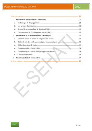 DOSSIER INFORMATIQUE/ E-SEHATI                                                                                                                2012


      IV.RESSOURCES : .............................................................................................. 26
        1.        Présentation des ressources à comparer : ............................................................................. 27
             a.      Technologie de développement : ........................................................................................... 28
             b.      Les serveurs d’application : ................................................................................................... 30
             c.      Système de gestion de base de données(SGBD) ................................................................... 31
             d.      Environnement de Développement Intégré (IDE) : ............................................................... 33
        2.        Présentation de la méthode utilisée « Scoring » : ................................................................. 33
             a.      Définir le besoin on termes de catégories des outils : .......................................................... 33
             b.      Définir la liste des outils a comparé pour chaque catégorie : ................................................ 33
             c.      Définir les critères de choix :................................................................................................. 34
             d.      Donner un poids à chaque critère : ........................................................................................ 34
             e.      Donner une note à chaque outil par rapport un critère : ........................................................ 34
             f.      Calculer les résultats :............................................................................................................ 34
        3.        Résultats de l’étude comparative: .......................................................................................... 34

      V.REALISATION: ............................................................................................... 36




                                                                                                                                                 3 / 42
 