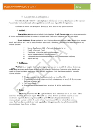 DOSSIER INFORMATIQUE/ E-SEHATI                                                                                2012


                        b. Les serveurs d’application :
              Notre Plate-forme E-SEHATI® vas être déployée et exécutée dans un Serveur d’application qui doit supporter
    l’ensemble des fonctionnalités de la technologie J2EE et assurer la haute disponibilité de l’application.

              Les leaders du marché sont Websphere, Weblogic et JBoss. Voici un bref aperçu de chacun.

                 Weblogic :

                   Oracle WebLogic est un serveur logiciel développé par Oracle Corporation qui s'exécute sur un milieu
    de niveau, entre les back-end base de données et des applications connexes et navigateur basé sur client légers.

                   Oracle WebLogic Server est basé sur Java 2 Platform, Enterprise Edition (J2EE), la plate-forme standard
    utilisée pour créer du Java à base du multi-niveau des applications d'entreprise. Cette plate-forme applicative couvre les
    éléments suivants :

                                 Serveur d'applications J2EE «WebLogic Application Server»
                                 Portail «WebLogic Portal»
                                 Plate-forme «Enterprise Application Integration »
                                 Serveur transactionnel « WebLogic Tuxedo »
                                 Plate-forme de télécommunications «WebLogic Communication Platform»
                                 Serveur web http

                 WebSphere :

              WebSphere est une plate-forme applicative générique couvrant un ensemble de solutions développées
    par IBM qui permettent de développer, de déployer et d'utiliser des applications d'entreprise, même dans des cas
    complexes faisant appel à des applications et des matériels hétérogènes. Cette plate-forme applicative couvre les
    éléments suivants :

                          Une gamme de serveurs d’applications basées sur Java EE et EJB.
                          Une gamme d'outils de développement basés principalement sur le socle de développement
                           Eclipse et le langage java.
                          WebSphere Portal.
                          Une gamme d'outils plus spécifiques permettant de faciliter le déploiement.

                 JBoss :

                    JBoss est la plate-forme Red Hat Application Server J2EE entièrement écrit en Java vient à la fois
    open source et versions abonnement payant. JBoss est le seul serveur des trois qui est open source et qui a une
    considération importante. La version gratuite de JBoss appelé JBoss avantages communautaires de la
    communauté open source et bénéficie du soutien fort dans la communauté ISV avec la technologie connexes,
    comme RichFaces. La version de licence payée appelé JBoss Enterprise prend en charge la fonctionnalité de
    mission critique et plates-formes certifiées.




                                                                                                               30 / 42
 