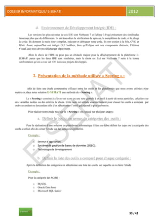 DOSSIER INFORMATIQUE/ E-SEHATI                                                                                    2012


                         d. Environnement de Développement Intégré (IDE) :
                Les versions les plus récentes de ces IDE sont Netbeans 7 et Eclipse 3.0 qui présentent des similitudes
       beaucoup plus que de différences. Ils ont tous deux la vérification de syntaxe, la complétion de code, et le pliage
       du code. Ils donnent la main pour compiler, exécuter et déboguer notre code. Ils ont soutien à la fois, CVS, et
       JUnit. Aussi, aujourd'hui ont intégré GUI builders, bien qu’Eclipse soit une composante distincte, l’éditeur
       Visual, que nous devons télécharger séparément.

               Alors le choix de l’IDE ne pose pas un obstacle majeur pour le développement de la plateforme E-
       SEHATI parce que les deux IDE sont similaires, mais le choix est fixé sur NetBeans 7 suite à la bonne
       confrontation qu’on a avec cet IDE dans nos projets développés.




                     2. Présentation de la méthode utilisée « Scoring » :

               Afin de faire une étude comparative efficace entre les outils et les plateformes que nous avons utilisées pour
    mettre en place noter solution E-SEHATI une méthode de « Scoring ».

              Le « Scoring » consiste à affecter un score ou une note globale à un outil à partir de notes partielles, calculées sur
    des variables isolées ou des critères de choix. Cette note est utilisée essentiellement pour classer les outils a comparé par
    ordre ascendant ou descendant afin d'en sélectionner l’outil qui répond le plus au besoin.

                Pour réaliser notre étude basé sur le « Scoring » on o passé par plusieurs étapes :

                          a. Définir le besoin en termes de catégories des outils :
                Pour la réalisation d‘une solution ou plateforme informatique il faut au début définir les types ou la catégorie des
    outils a utilisé afin de cerner l’étude sur des catégories prédéfini.

                Exemple :

                     o    Serveur d’application
                     o    Système de gestion de bases de données (SGBD).
                     o    Technologie de développement


                          b. Définir la liste des outils a comparé pour chaque catégorie :
              Après la définition des catégories on sélectionne une liste des outils sur laquelle on va faire l’étude

                Exemple :

                Pour la catégorie des SGBD :

                     o    MySQL
                     o    Oracle Data base
                     o    Microsoft SQL Server




                                                                                                                   33 / 42
 