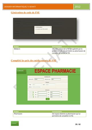 DOSSIER INFORMATIQUE/ E-SEHATI                                            2012

      Génération de code de FSE




         Acteur                           Commentaire
         Médecin                          Un code unique de la FSE sera généré par la
                                          plateforme afin de permettre au pharmacien de
                                          consulter et valider la FSE.



      Complété les prix des médicaments de FSE




         Acteur                           Commentaire
         Pharmacien                       Cet espace destiné au pharmacien qui lui
                                          permettra de compléter la FSE.



                                                                          39 / 42
 