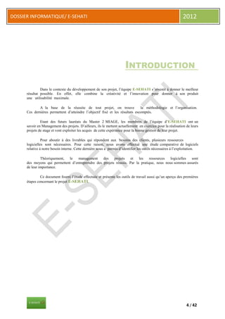 DOSSIER INFORMATIQUE/ E-SEHATI                                                                                2012




                                                                       INTRODUCTION

               Dans le contexte du développement de son projet, l’équipe E-SEHATI s’investit à donner le meilleur
      résultat possible. En effet, elle combine la créativité et l’innovation pour donner à son produit
      une utilisabilité maximale.

              A la base de la réussite de tout projet, on trouve               la méthodologie et l’organisation.
      Ces dernières permettent d’atteindre l’objectif fixé et les résultats escomptés.

               Etant des futurs lauréats du Master 2 MIAGE, les membres de l’équipe d’E-SEHATI ont un
      savoir en Management des projets. D’ailleurs, ils le mettent actuellement en exercice pour la réalisation de leurs
      projets de stage et vont exploiter les acquis de cette expérience pour la bonne gestion de leur projet.

                Pour aboutir à des livrables qui répondent aux besoins des clients, plusieurs ressources
      logicielles sont nécessaires. Pour cette raison, nous avons effectué une étude comparative de logiciels
      relative à notre besoin interne. Cette dernière nous a permis d’identifier les outils nécessaires à l’exploitation.

               Théoriquement, le    management     des    projets    et   les   ressources   logicielles sont
      des moyens qui permettent d’entreprendre des projets réussis. Par la pratique, nous nous sommes assurés
      de leur importance.

               Ce document fourni l’étude effectuée et présente les outils de travail aussi qu’un aperçu des premières
      étapes concernant le projet E-SEHATI.




                                                                                                                 4 / 42
 