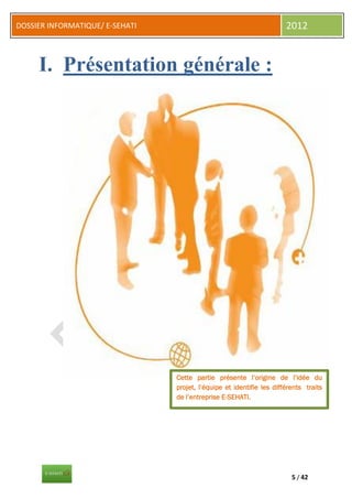 DOSSIER INFORMATIQUE/ E-SEHATI                                         2012


     I. Présentation générale :




                                 Cette partie présente l’origine de l’idée du
                                 projet, l’équipe et identifie les différents traits
                                 de l’entreprise E-SEHATI.




                                                                         5 / 42
 
