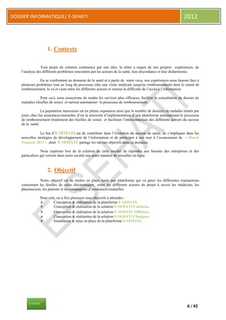 DOSSIER INFORMATIQUE/ E-SEHATI                                                                                2012



                     1. Contexte

                Tout projet de création commence par une idée, la nôtre a naquit de nos propres expériences, de
    l’analyse des différents problèmes rencontrés par les acteurs de la santé, leur discordance et leur disharmonie.

                En se confrontant au domaine de la santé et à partir de notre vécu, nos expériences nous faisons face à
    plusieurs problèmes tout au long du processus (dès une visite médicale jusqu'au remboursement) dont le retard de
    remboursement, le va et vient entre les différents acteurs et surtout la difficulté de l’accès à l’information.

                Pour ceci, nous essayerons de rendre les services plus efficaces, faciliter la consultation du dossier de
    maladies (feuilles de soins) et surtout automatiser le processus de remboursement.

                 La population marocaine est en pleine expansion ainsi que le nombre de dossiers de malades traités par
    jours chez las assurances/mutuelles d’où la nécessité d’implémentation d’une plateforme automatisant le processus
    de remboursement (traitement des feuilles de soins) et facilitant l’interconnexion des différents acteurs du secteur
    de la santé.

                Le but d’E-SEHATI est de contribuer dans l’évolution du secteur de santé, de s’impliquer dans les
    nouvelles stratégies de développement de l’information et de participer à son tour à l’avancement de « Maroc
    Numeric 2013 » dont E-SEHATI partage les mêmes objectifs dans ce domaine.

                 Nous espérons lors de la création de cette société de répondre aux besoins des entreprises et des
    particuliers qui verront dans notre société une autre manière de travailler en ligne.



                     2. Objectif
               Notre objectif est de mettre en place toute une plateforme qui va gérer les différentes transactions
    concernant les feuilles de soins électroniques entre les différents acteurs du projet à savoir les médecins, les
    pharmaciens, les patients et les compagnies d’assurances/mutuelles.

                Pour cela, on a fixé plusieurs sous objectifs à atteindre :
                        Conception & réalisation de la plateforme E-SEHATI.
                        Conception & réalisation de la solution E-SEHATI Cabinets.
                        Conception & réalisation de la solution E-SEHATI Officines.
                        Conception & réalisation de la solution E-SEHATI Cliniques.
                        Installation & mise en place de la plateforme E-SEHATI.




                                                                                                                 6 / 42
 