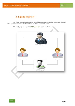 DOSSIER INFORMATIQUE/ E-SEHATI                                                                                2012



                    3. Equipe de projet

                 Une Equipe jeune, ambitieuse et ayant un esprit d’entreprenariat. Ces associés mettent leurs ressources
    et leur expérience en commun afin de contribuer à l’évolution du secteur de santé.

                L’auteur du projet est la Société E-SEHATI      Inc. Société crée directement par :




                                                                                                                7 / 42
 