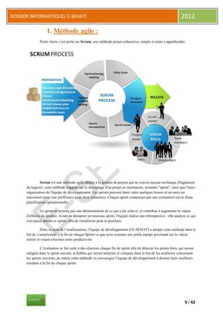 DOSSIER INFORMATIQUE/ E-SEHATI                                                                                     2012

                    1. Méthode agile :
               Notre choix s’est porté sur Scrum, une méthode projet exhaustive, simple et aisée à appréhender.




               Scrum est une méthode agile dédiée à la gestion de projets qui ne couvre aucune technique d'ingénierie
      du logiciel, cette méthode s'appuie sur le découpage d'un projet en incréments, nommés "sprint", ainsi que l'auto-
      organisation de l'équipe de développement. Les sprints peuvent durer entre quelques heures et un mois au
      maximum (avec une préférence pour deux semaines). Chaque sprint commence par une estimation suivie d'une
      planification opérationnelle.

                Le sprint se termine par une démonstration de ce qui a été achevé, et contribue à augmenter la valeur
      d'affaires du produit. Avant de démarrer un nouveau sprint, l'équipe réalise une rétrospective : elle analyse ce qui
      s'est passé durant ce sprint, afin de s'améliorer pour le prochain.

               Dans ce sens de l’amélioration, l’équipe de développement d’E-SEHATI a adopté cette méthode dans le
      but de s’autoévaluer à la fin de chaque Sprint vu que nous sommes une petite équipe priorisant sur la valeur
      métier et visant à booster notre productivité.

                L’évaluation se fait suite à des réunions chaque fin de sprint afin de détecter les points forts, qui seront
      intégrés dans le sprint suivant, et faibles qui seront analysés et critiqués dans le but de les améliorer concernant
      les sprints suivants, de même cette méthode va encourager l’équipe de développement à donner leurs meilleurs
      résultats à la fin de chaque sprint.




                                                                                                                     9 / 42
 