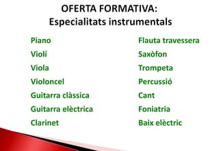 OFERTA FORMATIVA:Especialitatsinstrumentals 		Piano Violí 		Viola Violoncel 		Guitarra clàssica 		Guitarra elèctrica Clarinet 		     Flauta travessera Saxòfon      	     Trompeta Percussió Cant Foniatria Baixelèctric 