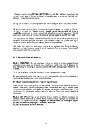 10
- Els alumnes dels cicles MITJÀ i SUPERIOR, 3r, 4rt, 5è i 6è faran files al pati del
porxo i quan soni el timbre entraran a les aules per la porta de l’edifici vell,
sortiran 14h per la mateixa porta.
En cap cas es podrà utilitzar el passadís del pis de dalt per anar a Educació Infantil.
-Si algun/ a alumne/ a ha d’anar al metge en hores de classe, cal que ho notifiqueu
per escrit a través de l’agenda escolar, caldrà també que un adult el vingui a
recollir/ la, en cap cas, el nen o nena sortirà sol del centre en horari escolar. Caldrà
que l’adult es dirigeixi al vestíbul, la conserge anirà a buscar el seu fill/ a a l’aula.
-Un cop acabin les classes, tots els alumnes hauran de sortir del recinte escolar, a
excepció d’aquells que per indicació d’un mestre s’hagin de quedar per algun
motiu, es quedin al menjador o realitzin activitats extraescolars.
-Els patis de l’escola no són espais oberts al joc indiscriminat. Fora de l’horari
establert, el recinte queda tancat i ningú hauria de fer-ne ús sense l’autorització
expressa de l’autoritat competent.
10.2.Retardsen l’entrada a l’escola.
10.2.1. PRIMÀRIA. Si per qualsevol motiu un alumne arriba passada l’hora
indicada, ha de passar per direcció on s’omplirà un registre del retard. Després, en
tots els casos, la conserge o alguna persona del centre acompanyarà l’alumne/ a a
la classe.
Cada 3 o 4 retards, l’alumne/ a es veurà privat de la primera classe.
Tampoc es podrà portar directament el nen/ a al pavelló o altres dependències, ja
que l’entrada és a l’escola i a les hores indicades.
En totselscasoscaldrà justificar a l’agenda aquest retard.
- Un cop es tanquin les portes, no es permet l’entrada de les famílies a l’edifici
escolar, a excepció de les visites prèviament concertades amb algun mestre o per
tràmits amb secretaria i/ o direcció. En aquest cas, caldrà dirigir-se al vestíbul de
l’edifici nou i/ o secretaria, on la conserge us atendrà. En cap cas, es permès entrar
a les aules.
10.2.2. ED. INFANTIL. Si un alumne arriba després de l’hora indicada, les
famílies hauran de trucar al timbre de la porta principal i passar per direcció on
s’omplirà un registre del retard. Després, en tots els casos, la conserge o alguna
persona del centre acompanyarà l’alumne/ a a la classe.
En cap casespermet entrar a lesaules.
 
