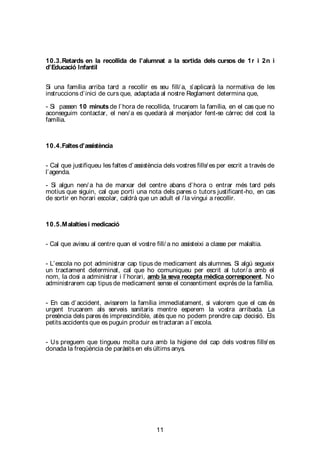 11
10.3.Retards en la recollida de l’alumnat a la sortida dels cursos de 1r i 2n i
d’Educació Infantil
Si una família arriba tard a recollir es seu fill/ a, s’aplicarà la normativa de les
instruccions d’inici de curs que, adaptada al nostre Reglament determina que,
- Si passen 10 minuts de l’hora de recollida, trucarem la família, en el cas que no
aconseguim contactar, el nen/ a es quedarà al menjador fent-se càrrec del cost la
família.
10.4.Faltesd’assistència
- Cal que justifiqueu les faltes d’assistència dels vostres fills/ es per escrit a través de
l’agenda.
- Si algun nen/ a ha de marxar del centre abans d’hora o entrar més tard pels
motius que siguin, cal que porti una nota dels pares o tutors justificant-ho, en cas
de sortir en horari escolar, caldrà que un adult el / la vingui a recollir.
10.5.Malaltiesi medicació
- Cal que aviseu al centre quan el vostre fill/ a no assisteixi a classe per malaltia.
- L’escola no pot administrar cap tipus de medicament als alumnes. Si algú segueix
un tractament determinat, cal que ho comuniqueu per escrit al tutor/ a amb el
nom, la dosi a administrar i l’horari, amb la seva recepta mèdica corresponent. No
administrarem cap tipus de medicament sense el consentiment exprés de la família.
- En cas d’accident, avisarem la família immediatament, si valorem que el cas és
urgent trucarem als serveis sanitaris mentre esperem la vostra arribada. La
presència dels pares és imprescindible, atès que no podem prendre cap decisió. Els
petits accidents que es puguin produir es tractaran a l’escola.
- Us preguem que tingueu molta cura amb la higiene del cap dels vostres fills/ es
donada la freqüència de paràsits en els últims anys.
 
