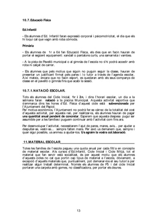 13
10.7.Educació Física
Ed.Infantil
- Els alumnes d’Ed. Infantil faran expressió corporal i psicomotricitat, el dia que els
hi toqui cal que vagin amb roba còmoda.
Primària
- Els alumnes de 1r a 6è fan Educació Física, els dies que en facin hauran de
portar el següent equipament: xandall o pantalons curts, una samarreta i vambes.
- A la pista de Pavelló municipal o al gimnàs de l’escola no s’hi podrà accedir amb
roba ni calçat de carrer.
- Els alumnes que pels motius que siguin no puguin seguir la classe, hauran de
presentar un justificant firmat pels pares i / o tutor a través de l’agenda escolar,
Així mateix, encara que no facin esport, es quedaran amb els seus companys de
classe en el pavelló o gimnàs fins que acabi la sessió.
10.7.1.NATACIÓ ESCOLAR.
Tots els alumnes del Cicle Inicial, 1r i 2n, i dins l’horari escolar, un dia a la
setmana faran natació a la piscina Municipal. Aquesta activitat esportiva que
s’emmarca dins les hores d’Ed. Física d’aquest cicle està subvencionada per
l’Ajuntament del Papiol.
Per motius econòmics, l’Ajuntament no podrà fer-se càrrec de la totalitat del cost
d’aquesta activitat, per aquesta raó, per realitzar-la, els alumnes hauran de pagar
una quantitat anual pendent de concretar. Esperem que aquesta despesa pugui ser
assumible per a les famílies i puguem continuar amb l’activitat com fins ara.
Per desenvolupar l’activitat, necessitarem l’ajut de pares, mares, avis... per ajudar a
despullar-se, vestir-se... sempre falten mans. Per això us demanem que, sempre i
quan sigui possible, us animeu a ajudar-los. Usagraim la vostra col.laboració.
11.MATERIAL ESCOLAR_______________________________________________
Totes les famílies de l’escola pagueu una quota anual per cada fill/ a en concepte
de material escolar. Als cursos d’Ed.lnfantil, Cicle Inicial i Cicle Mitjà, tot el
material que fan servir està socialitzat, és per aquest motiu que els alumnes
d’aquests cicles no cal que portin cap tipus de material a l’escola, òbviament, a
excepció d’aquells materials que, puntualment, pot demanar-los el seu tutor/ a per
realitzar algun treball determinat. Només els alumnes de P5 i del cicle Inicial
portaran una carpeta amb gomes, no classificadora, per portar els deures.
 