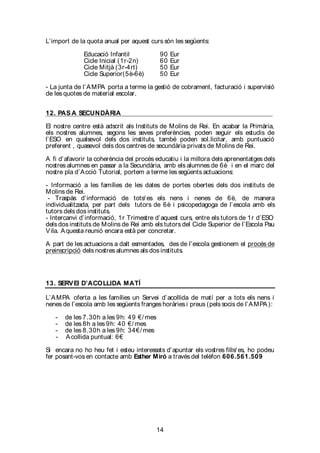 14
L’import de la quota anual per aquest curs són les següents:
Educació Infantil 90 Eur
Cicle Inicial (1r-2n) 60 Eur
Cicle Mitjà (3r-4rt) 50 Eur
Cicle Superior(5è-6è) 50 Eur
- La junta de l’AMPA porta a terme la gestió de cobrament, facturació i supervisió
de les quotes de material escolar.
12. PAS A SECUNDÀRIA
El nostre centre està adscrit als Instituts de Molins de Rei. En acabar la Primària,
els nostres alumnes, segons les seves preferències, poden seguir els estudis de
l’ESO en qualsevol dels dos instituts, també poden sol.licitar, amb puntuació
preferent , quasevol dels dos centres de secundària privats de Molins de Rei.
A fi d’afavorir la coherència del procés educatiu i la millora dels aprenentatges dels
nostres alumnes en passar a la Secundària, amb els alumnes de 6è i en el marc del
nostre pla d’Acció Tutorial, portem a terme les següents actuacions:
- Informació a les famílies de les dates de portes obertes dels dos instituts de
Molins de Rei.
- Traspàs d’informació de tots/ es els nens i nenes de 6è, de manera
individualitzada, per part dels tutors de 6è i psicopedagoga de l’escola amb els
tutors dels dos instituts.
- Intercanvi d’informació, 1r Trimestre d’aquest curs, entre els tutors de 1r d’ESO
dels dos instituts de Molins de Rei amb els tutors del Cicle Superior de l’Escola Pau
Vila. Aquesta reunió encara està per concretar.
A part de les actuacions a dalt esmentades, des de l’escola gestionem el procés de
preinscripció dels nostres alumnes als dos instituts.
13. SERVEI D’ACOLLIDA MATÍ
L’AMPA oferta a les famílies un Servei d’acollida de matí per a tots els nens i
nenes de l’escola amb les següents franges horàries i preus (pels socis de l’AMPA):
- de les 7.30h a les 9h: 49 €/ mes
- de les 8h a les 9h: 40 €/ mes
- de les 8.30h a les 9h: 34€/ mes
- Acollida puntual: 6€
Si encara no ho heu fet i esteu interessats d’apuntar els vostres fills/ es, ho podeu
fer posant-vos en contacte amb Esther Miró a través del telèfon 606.561.509
 