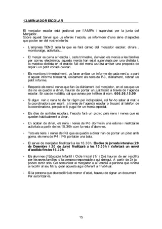 15
13.MENJADOR ESCOLAR
El menjador escolar està gestionat per l’AMPA i supervisat per la junta del
Menjador.
Sobre aquest Servei que us ofereix l’escola, us informem d’una sèrie d’aspectes
que poden ser del vostre interès:
- L’empresa TENO serà la que es farà càrrec del menjador escolar: dinars ,
monitoratge, activitats…
- El menjar es cuina a l’escola i, cada trimestre, s’envien els menús a les famílies
per correu electrònics, aquests menús han estat supervisats per una dietista i,
la mateixa dietista en el mateix full del menú us farà arribar una proposta de
sopar i un petit consell culinari.
- Els monitors trimestralment, us faran arribar un informe de cada nen/ a, a part
d’aquest informe trimestral, únicament els nens de P-3, diàriament, rebran un
petit informe.
- Respecte els nens i nenes que fan ús diàriament del menjador, en el cas que un
dia no es quedin a dinar, hauran de portar un justificant a través de l’agenda
escolar. En cas de malaltia, cal que aviseu per telèfon al núm. 606.56.15.09
- Si algun nen o nena ha de fer règim per indisposició, cal fer-ho saber al matí a
la coordinadora per escrit, a través de l’agenda escolar o trucant al telèfon de
la coordinadora, perquè se li pugui fer un menú especial.
- Els dies de sortides escolars, l’escola farà un picnic pels nens i nenes que es
queden habitualment a dinar.
- En acabar de dinar, els nens i nenes de P-3 dormiran una estona i realitzaran
activitats a partir de les 15.30h com la resta d’alumnes.
- Tots els nens i nenes de P-3 que es quedin a dinar han de portar un pitet amb
goma, els nens de P-4 i P-5 portatan una bata.
- El servei de menjador finalitzarà a les 16.30h. Elsdiesde jornada intensiva (20
de Desembre i 20 de Juny) finalitzarà a les 15.30h i s’ofertarà un servei
d’acollida finsles16.30h
- Els alumnes d’Educació Infantil i Cicle Inicial (1r i 2n) hauran de ser recollits
per les seves famílies o la persona responsable a qui delegui. A partir de 3r ja
poden sortir sols. Cal comunicar al menjador o a l’escola la persona que vindrà
a recollir al seu fill/ a, quan aquesta sigui diferent a l’habitual.
- Si la persona que els recollirà és menor d’edat, haureu de signar un document
Per autoritzar-la.
 