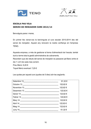 16
ESCOLA PAU VILA
SERVEI DE MENJADOR CURS 2013/14
Benvolguts pares i mares,
En primer lloc donar-vos la benvinguda al curs escolar 2013-2014 des del
servei de menjador. Aquest any renovem la nostra confiança en l’empresa
TENO.
Aquesta empresa, a més de gestionar el tema d’alimentació de l’escola, també
durà a terme tota la gestió administrativa de cobraments.
Recordem que els rebuts del servei de menjador es passaran pel Banc entre el
dia 1 i el 5 de cada mes corrent.
Preu Menú: 6,20 €
Tiquet Menú eventual: 7,25 €
Les quotes per aquest curs (quotes de 5 dies) són les següents:
Setembre 13__________________________________ 61,32 €
Octubre 13 ___________________________________ 122,62 €
Novembre 13 __________________________________ 122,62 €
Desembre 13 __________________________________ 122,62 €
Gener 14 _____________________________________ 122,62 €
Febrer 14 _____________________________________ 122,62 €
Març 14 ______________________________________ 122,62 €
Abril 14 ______________________________________ 122,62 €
Maig 14 ______________________________________ 122,62 €
Juny 14______________________________________ 61,32 €
 