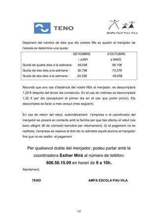 17
Depenent del nombre de dies que els vostres fills es quedin al menjador de
l’escola es determina una quota:
SETEMBRE d’OCTUBRE
i JUNY a MAIG
Quota de quatre dies a la setmana: 49,05€ 98,10€
Quota de tres dies a la setmana : 36,79€ 73,57€
Quota de dos dies a la setmana : 24,52€ 49,05€
Recorda que ens cas d’absència del vostre fill/a al menjador, es descomptarà
1,22 € després del tercer dia consecutiu. En el cas de colònies es descomptarà
1,22 € per dia (exceptuant el primer dia en el cas que portin picnic). Els
descomptes es faran a mes vençut (mes següent).
En cas de retorn del rebut, automàticament l’empresa o el coordinador del
menjador es posarà en contacte amb la família per que faci efectiu el rebut (via
banc afegint 3€ de comissió bancària per retornament). Si el pagament no es
realitzés, l’empresa es reserva el dret de no admetre aquell alumne al menjador
fins que no es realitzi el pagament
Per qualsevol dubte del menjador, podeu parlar amb la
coordinadora Esther Miró al número de telèfon:
606.56.15.09 en horari de 9 a 10h.
Atentament,
TENO AMPA ESCOLA PAU VILA
 