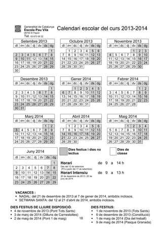 18
Generalitat de Catalunya
Escola Pau Vila
08754 El Papiol
Tel. 93 673 00 22
Calendari escolar del curs 2013-2014
Setembre 2013 Octubre 2013 Novembre 2013
dl dm dc dj dv ds dg dl dm dc dj dv ds dg dl dm dc dj dv ds dg
1 1 2 3 4 5 6 1 2 3
2 3 4 5 6 7 8 7 8 9 10 11 12 13 4 5 6 7 8 9 10
9 10 11 12 13 14 15 14 15 16 17 18 19 20 11 12 13 14 15 16 17
16 17 18 19 20 21 22 21 22 23 24 25 26 27 18 19 20 21 22 23 24
23 24 25 26 27 28 29 28 29 30 31 25 26 27 28 29 30
30
Desembre 2013 Gener 2014 Febrer 2014
dl dm dc dj dv ds dg dl dm dc dj dv ds dg dl dm dc dj dv ds dg
1 1 2 3 4 5 1 2
2 3 4 5 6 7 8 6 7 8 9 10 11 12 3 4 5 6 7 8 9
9 10 11 12 13 14 15 13 14 15 16 17 18 19 10 11 12 13 14 15 16
16 17 18 19 20 21 22 20 21 22 23 24 25 26 17 18 19 20 21 22 23
23 24 25 26 27 28 29 27 28 29 30 31 24 25 26 27 28
30 31
Març 2014 Abril 2014 Maig 2014
dl dm dc dj dv ds dg dl dm dc dj dv ds dg dl dm dc dj dv ds dg
1 2 1 2 3 4 5 6 1 2 3 4
3 4 5 6 7 8 9 7 8 9 10 11 12 13 5 6 7 8 9 10 11
10 11 12 13 14 15 16 14 15 16 17 18 19 20 12 13 14 15 16 17 18
17 18 19 20 21 22 23 21 22 23 24 25 26 27 19 20 21 22 23 24 25
24 25 26 27 28 29 30 28 29 30 26 27 28 29 30 31
Juny 2014
Dies festius i dies no
lectius
Dies de
classe
dl dm dc dj dv ds dg
1 Horari de 9 a 14 h
2 3 4 5 6 7 8
Des del 12 de setembre
(P3 a partir del 17 de setembre)
9 10 11 12 13 14 15 Horari Intensiu de 9 a 13 h
16 17 18 19 20 21 22
20 de desembre de 2013 i 20 de
juny de 2014
23 24 25 26 27 28 29
DIES FESTIUS DE LLIURE DISPOSICIÓ:
 4 de novembre de 2013 (Pont Tots Sants)
 3 de març de 2014 (Dilluns de Carnestoltes)
 2 de maig de 2014 (Pont 1 de maig)
DIES FESTIUS:
 1 de novembre de 2013 (Tots Sants)
 6 de desembre de 2013 (Constitució)
 1 de maig de 2014 (Dia del treball)
 9 de maig de 2014 (Pasqua Granada)
VACANCES :
 NADAL: del 21 de desembre de 2013 al 7 de gener de 2014, ambdós inclosos.
 SETMANA SANTA: del 12 al 21 d’abril de 2014, ambdós inclosos.
 