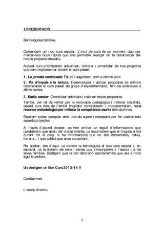 3
1.PRESENTACIÓ
Benvolgudes famílies,
Comencem un nou curs escolar. L’inici de curs és un moment clau per
marcar-nos nous reptes que ens permetin avançar en la construcció del
nostre projecte educatiu.
Aquest curs prioritzarem actualitzar, millorar i consolidar els tres projectes
que vam implementar durant el curs passat:
1. La jornada continuada: Estudi i seguiment com a centre pilot
2. Pla d’impuls a la lectura: Desenvolupar i aplicar propostes de millora
concretades el curs passat als grups d’experimentació, fent-les extensives a
altres cursos.
3. Ràdio escolar: Consolidar activitats i realitzar noves propostes.
També, per tal de vetllar per la renovació pedagògica i millorar resultats,
aquest curs dins de l’àmbit lingüístic concretarem i implementarem nous
recursosmetodologicsper millorar la competència escrita dels alumnes.
Esperem poder comptar amb tots els suports necessaris per fer viables tots
aquests projectes.
A través d’aquest dossier, us fem arribar un seguit d’informacions que
considerem que seran del vostre interès, us recomanem que el tingueu a mà
durant tot el curs, hi ha informacions que no són immediates, dates,
horaris... i que caldrà que aneu consultant.
Per acabar, des d’aquí, us donem la benvinguda al nou curs escolar i, en
especial, us la donem als nens i nenes que s’incorporen a l’escola i a les
seves famílies. Desitgem que la col· laboració escola-família que ara s’inicia
sigui fructífera.
Usdesitgem un Bon Curs2013-14 !!
Cordialment,
L’equip directiu
 