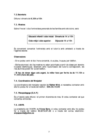 7
7.2.Secretaria
Dilluns i dimarts de 8.30h a 15h
7.3. Mestres
Sobre l’horari i dia d’entrevistes personals de les familíes amb els tutors, serà:
És convenient concertar l’entrevista amb el tutor/ a amb antelació a través de
l’agenda escolar.
Observacions
- Si no podeu venir el dia i hora concertat, si us plau, truqueu per telèfon.
- Els/ les alumnes i els / les mestres no estan autoritzats a sortir de classe per atendre
trucades telefòniques. Solament amb l’autorització del tutor/ a corresponent, els
/ les alumnes poden fer ús del telèfon.
- Si heu de donar algun avís urgent, la millor hora per fer-ho és de 11.15h a
11.45h (hora del pati).
7.4. Coordinadora del Menjador
La coordinadora del menjador escolar és l’Esther Miró, si necessiteu contactar amb
ella ho podeu fer a través del telèfon: 606.56.15.09
7.5. Psicopedagoga (E.A.P.)
És a l’escola cada dilluns i el primer divendres de mes. Si voleu contactar cal que
concerteu entrevista.
7.6. AMPA
La presidenta de l’AMPA és l’Anna Serra, si voleu contactar amb ella, ho podeu
fer a través del telèfon 93.673.07.30 o a través del correu electrònic:
ampapauvila@yahoo.es
Educació infantil i cicle inicial: Dimartsde 14 a 15h
Cicle mitjà i cicle superior: Dijousde 14 a 15h
 
