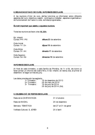8
8.REUNIONS D’INICI DE CURS. INFORMES ESCOLARS
A les reunions d’inici de curs, els/ les tutors/ es us informaran sobre diferents
aspectes del curs: objectius a assolir, continguts a treballar, aspectes organitzatius i
de funcionament de l’aula i/ o cicle, sortides programades…
Ésmolt important que assistiu a aquestesreunions.
Totes les reunions es faran a les 16.30h.
Ed. Infantil.
Cursos: P-4 i P-5 dilluns23 de setembre
Cicle Inicial.
Cursos: 1r i 2n dijous19 de setembre
Cicle Mitjà.
Cursos: 3r i 4rt dimarts17 de setembre
Cicle Superior.
Cursos: 5è i 6è dimecres18 de setembre
INFORMES ESCOLARS
Al final de cada trimestre, a cada família de Primària, de 1r a 6è, els tutors us
faran arribar un informe del vostre fill/ a. A Ed. Infantil, en rebreu dos, el primer al
desembre i el segon al mes de juny.
Les dates previstes són les següents,
1r Trimestre : 19 de desembre de 2013
2n Trimestre : 28 de març de 2014
3r Trimestre : 19 de juny de 2014
26 de juny de 2014 (6è)
9.CELEBRACIÓ DE FESTES ESCOLARS
Festa de la CASTANYADA 31 d’octubre
Festa de NADAL 20 de desembre
Setmana TEMÀTICA del 27 al 31 de gener
Vetllada Cultural. S. JORDI 25 d’abril
 