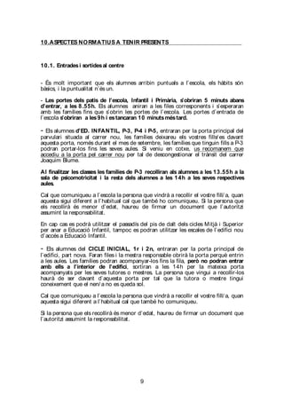 9
10.ASPECTES NORMATIUS A TENIR PRESENTS
10.1. Entradesi sortidesal centre
- És molt important que els alumnes arribin puntuals a l’escola, els hàbits són
bàsics, i la puntualitat n’és un.
- Les portes dels patis de l’escola, Infantil i Primària, s’obriran 5 minuts abans
d’entrar, a les 8.55h. Els alumnes aniran a les files corresponents i s’esperaran
amb les famílies fins que s’obrin les portes de l’escola. Les portes d’entrada de
l’escola s’obriran a les9h i estancaran 10 minutsméstard.
- Els alumnes d’ED. INFANTIL, P-3, P-4 i P-5, entraran per la porta principal del
parvulari situada al carrer nou, les famílies deixareu els vostres fills/ es davant
aquesta porta, només durant el mes de setembre, les famílies que tinguin fills a P-3
podran portar-los fins les seves aules. Si veniu en cotxe, us recomanem que
accediu a la porta pel carrer nou per tal de descongestionar el trànsit del carrer
Joaquim Blume.
Al finalitzar les classes les famílies de P-3 recolliran als alumnes a les 13.55h a la
sala de psicomotricitat i la resta dels alumnes a les 14h a les seves respectives
aules.
Cal que comuniqueu a l’escola la persona que vindrà a recollir el vostre fill/ a, quan
aquesta sigui diferent a l’habitual cal que també ho comuniqueu. Si la persona que
els recollirà és menor d’edat, haureu de firmar un document que l’autoritzi
assumint la responsabilitat.
En cap cas es podrà utilitzar el passadís del pis de dalt dels cicles Mitjà i Superior
per anar a Educació Infantil, tampoc es podran utilitzar les escales de l’edifici nou
d’accés a Educació Infantil.
- Els alumnes del CICLE INICIAL, 1r i 2n, entraran per la porta principal de
l’edifici, part nova. Faran files i la mestra responsable obrirà la porta perquè entrin
a les aules. Les famílies podran acompanyar-los fins la fila, però no podran entrar
amb ells a l’interior de l’edifici, sortiran a les 14h per la mateixa porta
acompanyats per les seves tutores o mestres. La persona que vingui a recollir-los
haurà de ser davant d’aquesta porta per tal que la tutora o mestre tingui
coneixement que el nen/ a no es queda sol.
Cal que comuniqueu a l’escola la persona que vindrà a recollir el vostre fill/ a, quan
aquesta sigui diferent a l’habitual cal que també ho comuniqueu.
Si la persona que els recollirà és menor d’edat, haureu de firmar un document que
l’autoritzi assumint la responsabilitat.
 