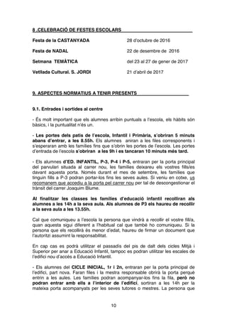 10
8 .CELEBRACIÓ DE FESTES ESCOLARS
Festa de la CASTANYADA 28 d’octubre de 2016
Festa de NADAL 22 de desembre de 2016
Setmana TEMÀTICA del 23 al 27 de gener de 2017
Vetllada Cultural. S. JORDI 21 d’abril de 2017
9. ASPECTES NORMATIUS A TENIR PRESENTS
9.1. Entrades i sortides al centre
- És molt important que els alumnes arribin puntuals a l’escola, els hàbits són
bàsics, i la puntualitat n’és un.
- Les portes dels patis de l’escola, Infantil i Primària, s’obriran 5 minuts
abans d’entrar, a les 8.55h. Els alumnes aniran a les files corresponents i
s’esperaran amb les famílies fins que s’obrin les portes de l’escola. Les portes
d’entrada de l’escola s’obriran a les 9h i es tancaran 10 minuts més tard.
- Els alumnes d’ED. INFANTIL, P-3, P-4 i P-5, entraran per la porta principal
del parvulari situada al carrer nou, les famílies deixareu els vostres fills/es
davant aquesta porta. Només durant el mes de setembre, les famílies que
tinguin fills a P-3 podran portar-los fins les seves aules. Si veniu en cotxe, us
recomanem que accediu a la porta pel carrer nou per tal de descongestionar el
trànsit del carrer Joaquim Blume.
Al finalitzar les classes les famílies d’educació infantil recolliran als
alumnes a les 14h a la seva aula. Als alumnes de P3 els haureu de recollir
a la seva aula a les 13.55h.
Cal que comuniqueu a l’escola la persona que vindrà a recollir el vostre fill/a,
quan aquesta sigui diferent a l’habitual cal que també ho comuniqueu. Si la
persona que els recollirà és menor d’edat, haureu de firmar un document que
l’autoritzi assumint la responsabilitat.
En cap cas es podrà utilitzar el passadís del pis de dalt dels cicles Mitjà i
Superior per anar a Educació Infantil, tampoc es podran utilitzar les escales de
l’edifici nou d’accés a Educació Infantil.
- Els alumnes del CICLE INICIAL, 1r i 2n, entraran per la porta principal de
l’edifici, part nova. Faran files i la mestra responsable obrirà la porta perquè
entrin a les aules. Les famílies podran acompanyar-los fins la fila, però no
podran entrar amb ells a l’interior de l’edifici, sortiran a les 14h per la
mateixa porta acompanyats per les seves tutores o mestres. La persona que
 