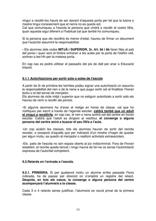 11
vingui a recollir-los haurà de ser davant d’aquesta porta per tal que la tutora o
mestre tingui coneixement que el nen/a no es queda sol.
Cal que comuniqueu a l’escola la persona que vindrà a recollir el vostre fill/a,
quan aquesta sigui diferent a l’habitual cal que també ho comuniqueu.
Si la persona que els recollirà és menor d’edat, haureu de firmar un document
que l’autoritzi assumint la responsabilitat.
- Els alumnes dels cicles MITJÀ i SUPERIOR, 3r, 4rt, 5è i 6è faran files al pati
del porxo i quan soni el timbre entraran a les aules per la porta de l’edifici vell,
sortiran a les14h per la mateixa porta.
En cap cas es podrà utilitzar el passadís del pis de dalt per anar a Educació
Infantil.
9.1.1 Autoritzacions per sortir sols o soles de l’escola
A partir de 3r de primària les famílies podeu signar una autorització on assumiu
la responsabilitat del nen o de la nena a que pugui sortir sol al finalitzar l’horari
lectiu o el del servei de menjador.
Els alumnes de cicle mitjà i superior que no estiguin autoritzats a sortir sols els
haureu de venir a recollir als porxos.
-Si algun/a alumne/a ha d’anar al metge en hores de classe, cal que ho
notifiqueu per escrit a través de l’agenda escolar, caldrà també que un adult
el vingui a recollir/la, en cap cas, el nen o nena sortirà sol del centre en horari
escolar. Caldrà que l’adult es dirigeixi al vestíbul, el conserge o alguna
persona del centre anirà a buscar el seu fill/a a l’aula.
-Un cop acabin les classes, tots els alumnes hauran de sortir del recinte
escolar, a excepció d’aquells que per indicació d’un mestre s’hagin de quedar
per algun motiu, es quedin al menjador o realitzin activitats extraescolars.
-Els patis de l’escola no són espais oberts al joc indiscriminat. Fora de l’horari
establert, el recinte queda tancat i ningú hauria de fer-ne ús sense l’autorització
expressa de l’autoritat competent.
9.2.Retards en l’entrada a l’escola.
9.2.1. PRIMÀRIA. Si per qualsevol motiu un alumne arriba passada l’hora
indicada, ha de passar per direcció on s’omplirà un registre del retard.
Després, en tots els casos, la conserge o alguna persona del centre
acompanyarà l’alumne/a a la classe.
Cada 3 o 4 retards sense justificar, l’alumne/a es veurà privat de la primera
classe.
 