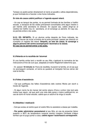 12
Tampoc es podrà portar directament el nen/a al pavelló o altres dependències,
ja que l’entrada és a l’escola i a les hores indicades.
En tots els casos caldrà justificar a l’agenda aquest retard.
- Un cop es tanquin les portes, no es permet l’entrada de les famílies a l’edifici
escolar, a excepció de les visites prèviament concertades amb algun mestre o
per tràmits amb secretaria i/o direcció. En aquest cas, caldrà dirigir-se al
vestíbul de l’edifici nou i/o secretaria, on el conserge us atendrà. En cap cas,
es permès entrar a les aules.
9.2.2. ED. INFANTIL. Si un alumne arriba després de l’hora indicada, les
famílies hauran de trucar al timbre de la porta principal i passar per direcció on
s’omplirà un registre del retard. Després, en tots els casos, la conserge o
alguna persona del centre acompanyarà l’alumne/a a la classe.
En cap cas es permet entrar a les aules.
9.3.Retards en la recollida de l’alumnat
Si una família arriba tard a recollir es seu fill/a, s’aplicarà la normativa de les
instruccions d’inici de curs que, adaptada al nostre Reglament determina que,
- Si passen 10 minuts de l’hora de recollida, trucarem la família, en el cas que
no aconseguim contactar, el nen/a es quedarà al menjador fent-se càrrec del
cost la família.
9.4.Faltes d’assistència
- Cal que justifiqueu les faltes d’assistència dels vostres fills/es per escrit a
través de l’agenda.
- Si algun nen/a ha de marxar del centre abans d’hora o entrar més tard pels
motius que siguin, cal que porti una nota dels pares o tutors justificant-ho, en
cas de sortir en horari escolar, caldrà que un adult el /la vingui a recollir.
9.5.Malalties i medicació
- Cal que aviseu al centre quan el vostre fill/a no assisteixi a classe per malaltia.
- Per poder administrar paracetamol al seu fill/a, en cas de presentar febrer
superior a 38ºC de temperatura corporal mentre s’espera l’arribada d’algun
familiar que el pugui portar a casa, caldrà signar l’autorització corresponent.
 