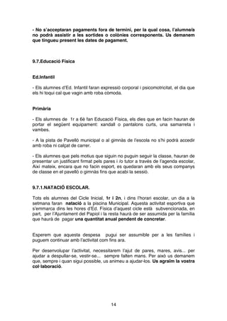 14
- No s’acceptaran pagaments fora de termini, per la qual cosa, l’alumne/a
no podrà assistir a les sortides o colònies corresponents. Us demanem
que tingueu present les dates de pagament.
9.7.Educació Física
Ed.Infantil
- Els alumnes d’Ed. Infantil faran expressió corporal i psicomotricitat, el dia que
els hi toqui cal que vagin amb roba còmoda.
Primària
- Els alumnes de 1r a 6è fan Educació Física, els dies que en facin hauran de
portar el següent equipament: xandall o pantalons curts, una samarreta i
vambes.
- A la pista de Pavelló municipal o al gimnàs de l’escola no s’hi podrà accedir
amb roba ni calçat de carrer.
- Els alumnes que pels motius que siguin no puguin seguir la classe, hauran de
presentar un justificant firmat pels pares i /o tutor a través de l’agenda escolar,
Així mateix, encara que no facin esport, es quedaran amb els seus companys
de classe en el pavelló o gimnàs fins que acabi la sessió.
9.7.1.NATACIÓ ESCOLAR.
Tots els alumnes del Cicle Inicial, 1r i 2n, i dins l’horari escolar, un dia a la
setmana faran natació a la piscina Municipal. Aquesta activitat esportiva que
s’emmarca dins les hores d’Ed. Física d’aquest cicle està subvencionada, en
part, per l’Ajuntament del Papiol i la resta haurà de ser assumida per la família
que haurà de pagar una quantitat anual pendent de concretar.
Esperem que aquesta despesa pugui ser assumible per a les famílies i
puguem continuar amb l’activitat com fins ara.
Per desenvolupar l’activitat, necessitarem l’ajut de pares, mares, avis... per
ajudar a despullar-se, vestir-se... sempre falten mans. Per això us demanem
que, sempre i quan sigui possible, us animeu a ajudar-los. Us agraïm la vostra
col·laboració.
 