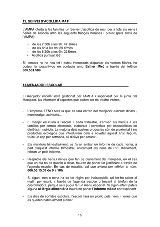 16
12. SERVEI D’ACOLLIDA MATÍ
L’AMPA oferta a les famílies un Servei d’acollida de matí per a tots els nens i
nenes de l’escola amb les següents franges horàries i preus: (pels socis de
l’AMPA):
- de les 7.30h a les 9h: 47 €/mes
- de les 8h a les 9h: 39 €/mes
- de les 8.30h a les 9h: 33€/mes
- Acollida puntual: 6€
Si encara no ho heu fet i esteu interessats d’apuntar els vostres fills/es, ho
podeu fer posant-vos en contacte amb Esther Miró a través del telèfon
606.561.509
13.MENJADOR ESCOLAR
El menjador escolar està gestionat per l’AMPA i supervisat per la junta del
Menjador. Us informem d’aspectes que poden ser del vostre interès:
- L’empresa TENO serà la que es farà càrrec del menjador escolar: dinars ,
monitoratge, activitats…
- El menjar es cuina a l’escola i, cada trimestre, s’envien els menús a les
famílies per correu electrònic, elaborats i controlats per especialistes en
dietètica i nutrició. La majoria dels nostres productes són de proximitat i els
productes ecològics que introduirem com a novetat aquest any: llegum,
fruita un cop per setmana, oli d’oliva per amanir...
- Els monitors trimestralment, us faran arribar un informe de cada nen/a, a
part d’aquest informe trimestral, únicament els nens de P-3, diàriament,
rebran un petit informe.
- Respecte els nens i nenes que fan ús diàriament del menjador, en el cas
que un dia no es quedin a dinar, hauran de portar un justificant a través de
l’agenda escolar. En cas de malaltia, cal que aviseu per telèfon al núm.
606.56.15.09 de 9 a 10h
- Si algun nen o nena ha de fer règim per indisposició, cal fer-ho saber al
matí per escrit, a través de l’agenda escolar o trucant al telèfon de la
coordinadora, perquè se li pugui fer un menú especial. Si algun infant pateix
alguna al·lèrgia alimentària haurà de portar l’informe mèdic corresponent
- Els dies de sortides escolars, l’escola farà un pícnic pels nens i nenes que
es queden habitualment a dinar.
 