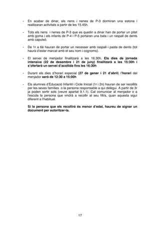 17
- En acabar de dinar, els nens i nenes de P-3 dormiran una estona i
realitzaran activitats a partir de les 15.45h.
- Tots els nens i nenes de P-3 que es quedin a dinar han de portar un pitet
amb goma i els infants de P-4 i P-5 portaran una bata i un raspall de dents
amb caputxó.
- De 1r a 6è hauran de portar un necesser amb raspall i pasta de dents (tot
haurà d’estar marcat amb el seu nom i cognoms).
- El servei de menjador finalitzarà a les 16.30h. Els dies de jornada
intensiva (22 de desembre i 21 de juny) finalitzarà a les 15:30h i
s’ofertarà un servei d’acollida fins les 16:30h
- Durant els dies d’horari especial (27 de gener i 21 d’abril) l’horari del
menjador serà de 12:30 a 15:00h
- Els alumnes d’Educació Infantil i Cicle Inicial (1r i 2n) hauran de ser recollits
per les seves famílies o la persona responsable a qui delegui. A partir de 3r
ja poden sortir sols (veure apartat 9.1.1). Cal comunicar al menjador o a
l’escola la persona que vindrà a recollir al seu fill/a, quan aquesta sigui
diferent a l’habitual.
Si la persona que els recollirà és menor d’edat, haureu de signar un
document per autoritzar-la.












 