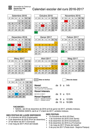Generalitat de Catalunya
Escola Pau Vila
08754 El Papiol Calendari escolar del curs 2016-2017
Setembre 2016 Octubre 2016 Novembre 2016
dl dm dc dj dv ds dg dl dm dc dj dv ds dg dl dm dc dj dv ds dg
1 2 3 4 1 2 1 2 3 4 5 6
5 6 7 8 9 10 11 3 4 5 6 7 8 9 7 8 9 10 11 12 13
12 13 14 15 16 17 18 10 11 12 13 14 15 16 14 15 16 17 18 19 20
19 20 21 22 23 24 25 17 18 19 20 21 22 23 21 22 23 24 25 26 27
26 27 28 29 30 24 25 26 27 28 29 30 28 29 30
31
Desembre 2016 Gener 2017 Febrer 2017
dl dm dc dj dv ds dg dl dm dc dj dv ds dg dl dm dc dj dv ds dg
1 2 3 4 1 1 2 3 4 5
5 6 7 8 9 10 11 2 3 4 5 6 7 8 6 7 8 9 10 11 12
12 13 14 15 16 17 18 9 10 11 12 13 14 15 13 14 15 16 17 18 19
19 20 21 22 23 24 25 16 17 18 19 20 21 22 20 21 22 23 24 25 26
26 27 28 29 30 31 23 24 25 26 27 28 29 27 28
30 31
Març 2017 Abril 2017 Maig 2017
dl dm dc dj dv ds dg dl dm dc dj dv ds dg dl dm dc dj dv ds dg
1 2 3 4 5 1 2 1 2 3 4 5 6 7
6 7 8 9 10 11 12 3 4 5 6 7 8 9 8 9 10 11 12 13 14
13 14 15 16 17 18 19 10 11 12 13 14 15 16 15 16 17 18 19 20 21
20 21 22 23 24 25 26 17 18 19 20 21 22 23 22 23 24 25 26 27 28
27 28 29 30 31 24 25 26 27 28 29 30 29 30 31
Juny 2017 Dies no lectius Dies de classe
dl dm dc dj dv ds dg
1 2 3 4 Horari de 9 a 14h
5 6 7 8 9 10 11
Des del 12 de setembre
(P3 a partir del 15 de setembre)
12 13 14 15 16 17 18 Horari Intensiu
19 20 21 22 23 24 25 22/12/16 i 21/06/17 de 9 a 13 h
26 27 28 29 30 Horari Especial
27/01/17 – Setmana Temàtica
21/04/17 – Vetllada Cultural de 9 a 12:30h
de 15 a 16:30h
DIES FESTIUS:
 12 d’octubre de 2016 (El Pilar)
 1 de novembre de 2016 (Tots Sants)
 6 de desembre de 2016 (Constitució)
 8 de desembre de 2016 (La Puríssima)
 1 de maig de 2017 (Festa del treball)
 5 de juny de 2017 (Festa local - Segona Pasqua)
DIES FESTIUS DE LLIURE DISPOSICIÓ:
 31 d’octubre de 2016 (Castanyada)
 5 de desembre de 2016 (Pont de desembre)
 27 de febrer de 2017 (Carnaval)
 2 de maig de 2017 (Pont del treball)
VACANCES :
 NADAL: del 23 de desembre de 2016 al 8 de gener de 2017, ambdós inclosos.
 SETMANA SANTA: del 8 al 17 d’abril de 2017, ambdós inclosos.
 