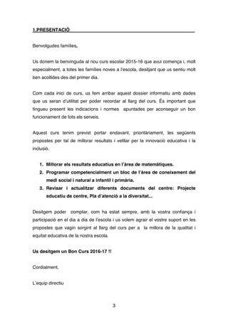 3
1.PRESENTACIÓ
Benvolgudes famílies,
Us donem la benvinguda al nou curs escolar 2015-16 que avui comença i, molt
especialment, a totes les famílies noves a l’escola, desitjant que us sentiu molt
ben acollides des del primer dia.
Com cada inici de curs, us fem arribar aquest dossier informatiu amb dades
que us seran d’utilitat per poder recordar al llarg del curs. És important que
tingueu present les indicacions i normes apuntades per aconseguir un bon
funcionament de tots els serveis.
Aquest curs tenim previst portar endavant, prioritàriament, les següents
propostes per tal de millorar resultats i vetllar per la innovació educativa i la
inclusió.
1. Millorar els resultats educatius en l’àrea de matemàtiques.
2. Programar competencialment un bloc de l’àrea de coneixement del
medi social i natural a infantil i primària.
3. Revisar i actualitzar diferents documents del centre: Projecte
educatiu de centre, Pla d’atenció a la diversitat...
Desitgem poder comptar, com ha estat sempre, amb la vostra confiança i
participació en el dia a dia de l’escola i us volem agrair el vostre suport en les
propostes que vagin sorgint al llarg del curs per a la millora de la qualitat i
equitat educativa de la nostra escola.
Us desitgem un Bon Curs 2016-17 !!
Cordialment,
L’equip directiu
 