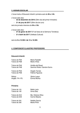 5
3. HORARI ESCOLAR
L’horari lectiu d’Educació Infantil i primària serà de 9h a 14h.
L’horari dels dies:
- 22 de desembre de 2016 (Últim dia del primer trimestre)
- 21 de juny de 2017 (Últim dia de curs)
serà de jornada intensiva de 9h a 13h.
L’horari dels dies:
- 27 de gener de 2017 (Fi de festa de la Setmana Temàtica)
- 21 d’abril de 2017 (Vetllada Cultural)
serà de 9 a 12:30h i de 15 a 16:30h
4. COMPOSICIÓ CLAUSTRE PROFESSORS
Educació Infantil:
Tutora de P3A Maria Pastallé
Tutora de P3B Marta Viñas
Tutora de P4A Amèlia del Rosal
Tutora de P4B Gemma Rofes i Sandra Escriu
Tutora de P5A Àngels Tarrats
Tutora de P5B Fàtima Figueras
Reforç Sònia Luque
Anglès P4 i P5 Emma Muñoz
Primària:
Tutora de 1rA Belén León
Tutora de 1rB Anna Diez
Tutora de 2nA Ma. Dolores Oliva
Tutora de 2nB Carme Maeztu
Tutora de 3rA Natàlia García
Tutora de 3rB Marta Piñol
 