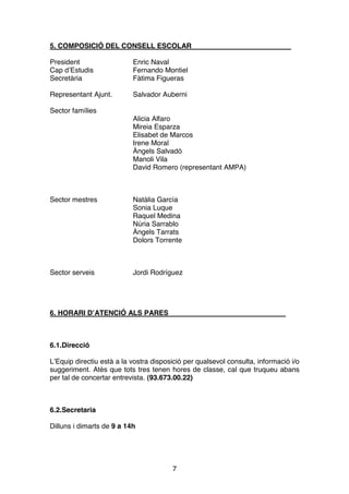 7
5. COMPOSICIÓ DEL CONSELL ESCOLAR
President Enric Naval
Cap d’Estudis Fernando Montiel
Secretària Fàtima Figueras
Representant Ajunt. Salvador Auberni
Sector famílies
Alicia Alfaro
Mireia Esparza
Elisabet de Marcos
Irene Moral
Àngels Salvadó
Manoli Vila
David Romero (representant AMPA)
Sector mestres Natàlia García
Sonia Luque
Raquel Medina
Núria Sarrablo
Àngels Tarrats
Dolors Torrente
Sector serveis Jordi Rodríguez
6. HORARI D’ATENCIÓ ALS PARES
6.1.Direcció
L’Equip directiu està a la vostra disposició per qualsevol consulta, informació i/o
suggeriment. Atès que tots tres tenen hores de classe, cal que truqueu abans
per tal de concertar entrevista. (93.673.00.22)
6.2.Secretaria
Dilluns i dimarts de 9 a 14h
 