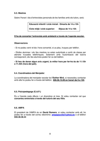 8
6.3. Mestres
Sobre l’horari i dia d’entrevistes personals de les famílies amb els tutors, serà:
S’ha de concertar l’entrevista amb antelació a través de l’agenda escolar.
Observacions
- Si no podeu venir el dia i hora concertat, si us plau, truqueu per telèfon.
- Els/les alumnes i els /les mestres no estan autoritzats a sortir de classe per
atendre trucades telefòniques. Solament amb l’autorització del tutor/a
corresponent, els /les alumnes poden fer ús del telèfon.
- Si heu de donar algun avís urgent, la millor hora per fer-ho és de 11.15h
a 11.45h (hora del pati).
6.4. Coordinadora del Menjador
La coordinadora del menjador escolar és l’Esther Miró, si necessiteu contactar
amb ella ho podeu fer a través del telèfon: 606.56.15.09 en horari de 9 a 10h
6.5. Psicopedagoga (E.A.P.)
És a l’escola cada dilluns i un divendres al mes. Si voleu contactar cal que
concerteu entrevista a través del tutor/a del seu fill/a.
6.6. AMPA
El president de l’AMPA és en David Romero, si voleu contactar amb ell, ho
podeu fer a través del correu electrònic: ampapauvila@yahoo.es o al telèfon
656.38.38.44
Educació infantil i cicle inicial: Dimarts de 14 a 15h
Cicle mitjà i cicle superior: Dijous de 14 a 15h
 