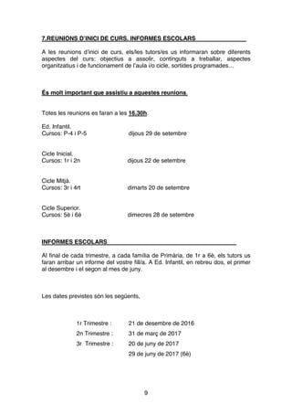 9
7.REUNIONS D’INICI DE CURS. INFORMES ESCOLARS
A les reunions d’inici de curs, els/les tutors/es us informaran sobre diferents
aspectes del curs: objectius a assolir, continguts a treballar, aspectes
organitzatius i de funcionament de l’aula i/o cicle, sortides programades…
És molt important que assistiu a aquestes reunions.
Totes les reunions es faran a les 16.30h.
Ed. Infantil.
Cursos: P-4 i P-5 dijous 29 de setembre
Cicle Inicial.
Cursos: 1r i 2n dijous 22 de setembre
Cicle Mitjà.
Cursos: 3r i 4rt dimarts 20 de setembre
Cicle Superior.
Cursos: 5è i 6è dimecres 28 de setembre
INFORMES ESCOLARS
Al final de cada trimestre, a cada família de Primària, de 1r a 6è, els tutors us
faran arribar un informe del vostre fill/a. A Ed. Infantil, en rebreu dos, el primer
al desembre i el segon al mes de juny.
Les dates previstes són les següents,
1r Trimestre : 21 de desembre de 2016
2n Trimestre : 31 de març de 2017
3r Trimestre : 20 de juny de 2017
29 de juny de 2017 (6è)
 