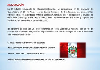 METODOLOGÍA:
La IV Edición Emprende la Internacionalización, se desarrollará en la provincia de
Guadalajara el 20 de Marzo, en el Casino Principal de Guadalajara, un emblemático
edificio, obra del arquitecto Antonio Labrada Chércoles, en el corazón de la ciudad. El
edificio se construyó entre 1950 y 1952, y está situado entre la calle Mayor y la plaza del
Jardinillo, en pleno centro de Guadalajara.
El objetivo de que sea un acto itinerante en toda Castilla-La Mancha, con el fin de
sensibilizar y formar a los jóvenes empresarios castellano-manchegos en todo lo relevante
a la internacionalización.
El acto se clasificará en cuatro escenas:
.MESA COLOQUIO – OPORTUNIDADES DE NEGOCIO EN PERU.
.TALLER “ IMPULSO A LOS NUEVOS MERCADOS“
.PREMIO JOVEN EMPRESARIO INTERNACIONAL AJE CASTILLA LA MANCHA.
 
