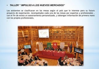 • TALLER “ IMPULSO A LOS NUEVOS MERCADOS“
Los asistentes se clasificaran en las mesas según el país que le interese para su futuro
proyecto de exportación. Acompañados cada una de las mesas por expertos y profesionales ,
con el fin de exista un asesoramiento personalizado, y obtengan información de primera mano
con los propios profesionales.
.
 