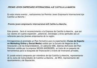 .PREMIO JOVEN EMPRESARIO INTERNACIONAL AJE CASTILLA LA MANCHA
En este mismo evento , realizaremos los Premios Joven Empresario Internacional Aje
Castilla-La Mancha :
-Premio joven empresario internacional AJE Catilla-La Mancha.
Este premio , Será el reconocimiento a la Empresa de Castilla la Mancha , que por
sus valores en cuanto expansión , potencial, estrategia y otras aptitudes sea un
referente para los jóvenes empresarios de la región.
Entregaremos al premiado un Plan formativo para la exportación (Curso de Experto
en Marketing Online y Social Media) cedido por la Escuela de Negocios de la
Innovación y de los Emprendedores, en adelante EIBS. Ademas disfrutara del Plan
Premium cedido por la empresa SOCIOS INVERSOERS, se trata de un paquete de
herramientas para la búsqueda de financiación a través de inversores privados.
El jurado estará compuesto por miembros de Aje Castilla La Mancha, representante
de la Junta de Comunidades de Castilla La Mancha , de IPEX, representante del
Ayuntamiento y de Diputación.
 