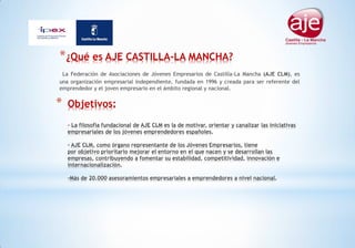 * Objetivos:
- La filosofía fundacional de AJE CLM es la de motivar, orientar y canalizar las iniciativas
empresariales de los jóvenes emprendedores españoles.
- AJE CLM, como órgano representante de los Jóvenes Empresarios, tiene
por objetivo prioritario mejorar el entorno en el que nacen y se desarrollan las
empresas, contribuyendo a fomentar su estabilidad, competitividad, innovación e
internacionalización.
-Más de 20.000 asesoramientos empresariales a emprendedores a nivel nacional.
*¿Qué es AJE CASTILLA-LA MANCHA?
La Federación de Asociaciones de Jóvenes Empresarios de Castilla-La Mancha (AJE CLM), es
una organización empresarial independiente, fundada en 1996 y creada para ser referente del
emprendedor y el joven empresario en el ámbito regional y nacional.
 